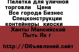 Палатка для уличной торговли › Цена ­ 6 000 - Все города Бизнес » Спецконструкции, контейнеры, киоски   . Ханты-Мансийский,Пыть-Ях г.